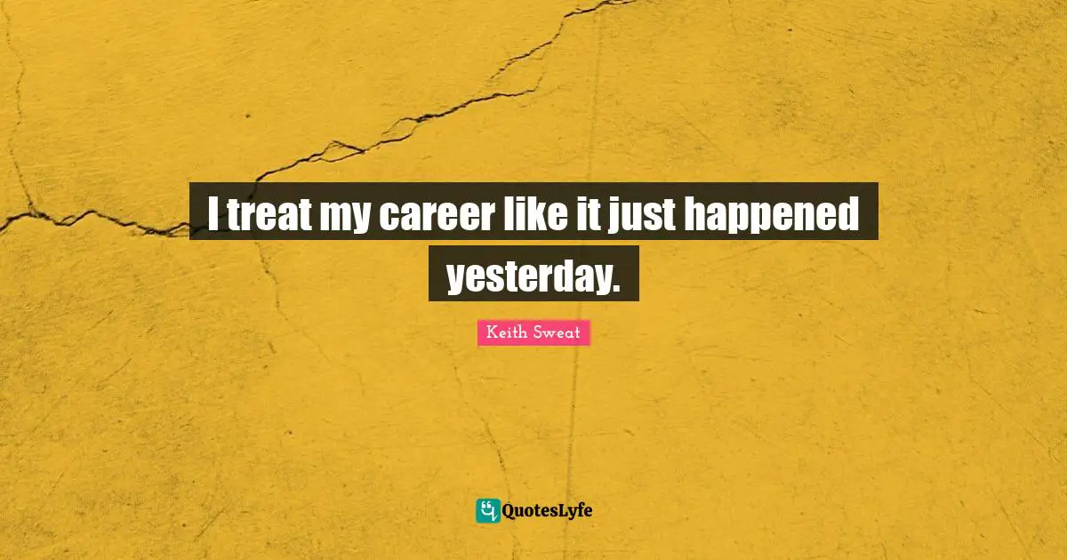 I treat my career like it just happened yesterday.
