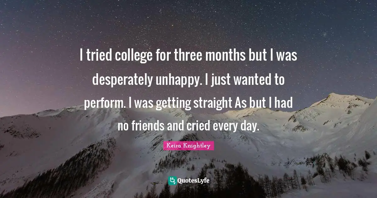 I tried college for three months but I was desperately unhappy. I just wanted to perform. I was getting straight As but I had no friends and cried every day.