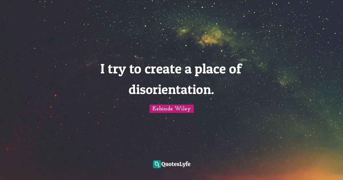 I try to create a place of disorientation.