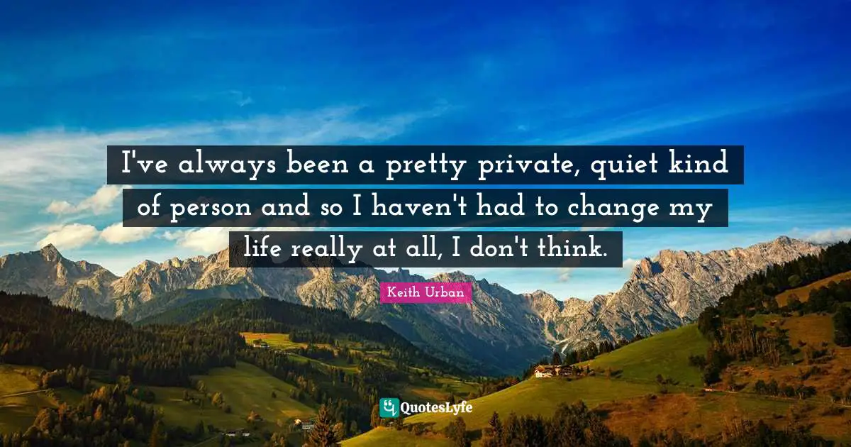 I've always been a pretty private, quiet kind of person and so I haven't had to change my life really at all, I don't think.