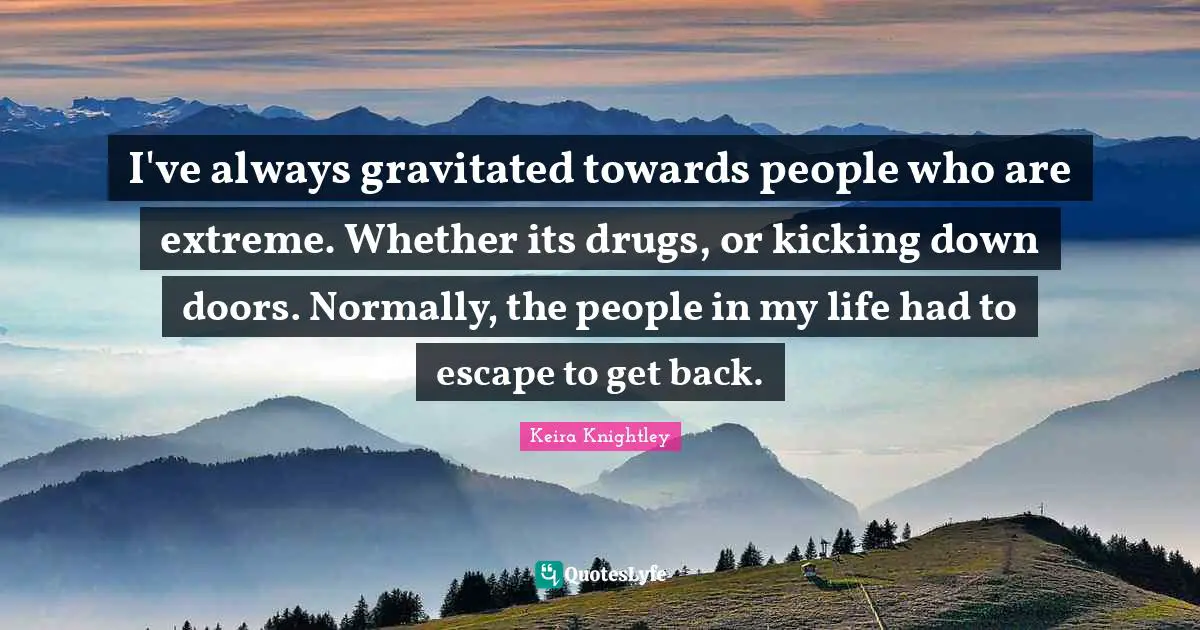 I've always gravitated towards people who are extreme. Whether its drugs, or kicking down doors. Normally, the people in my life had to escape to get back.