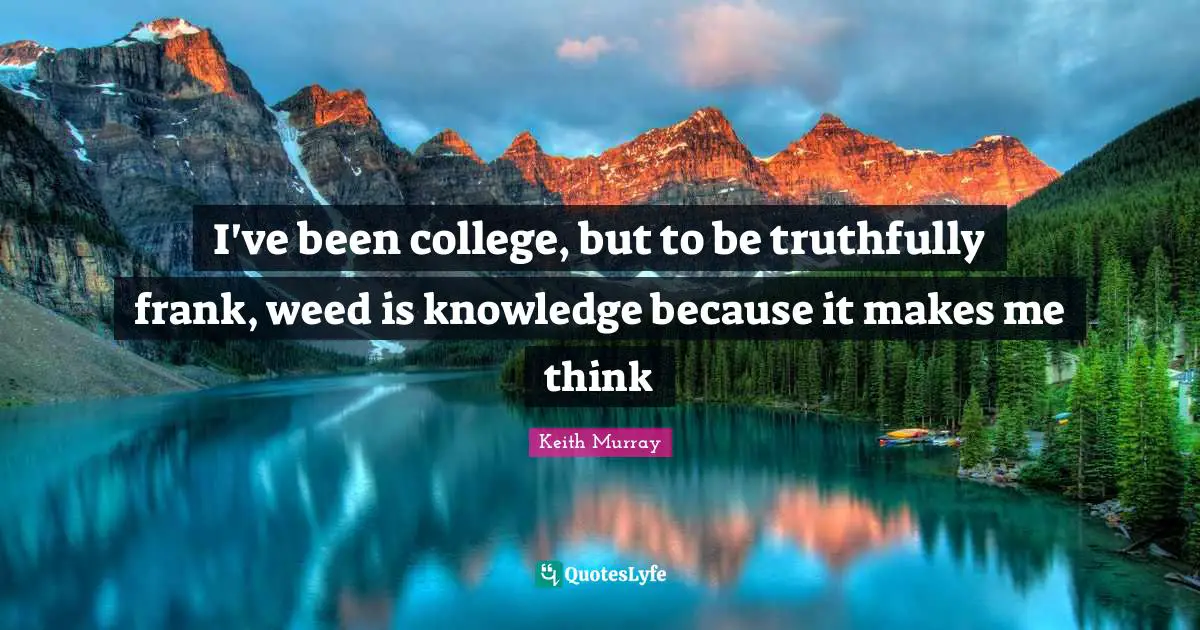 I've been college, but to be truthfully frank, weed is knowledge because it makes me think