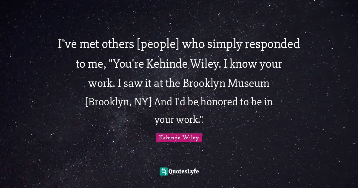 I've met others [people] who simply responded to me, "You're Kehinde Wiley. I know your work. I saw it at the Brooklyn Museum [Brooklyn, NY] And I'd be honored to be in your work."