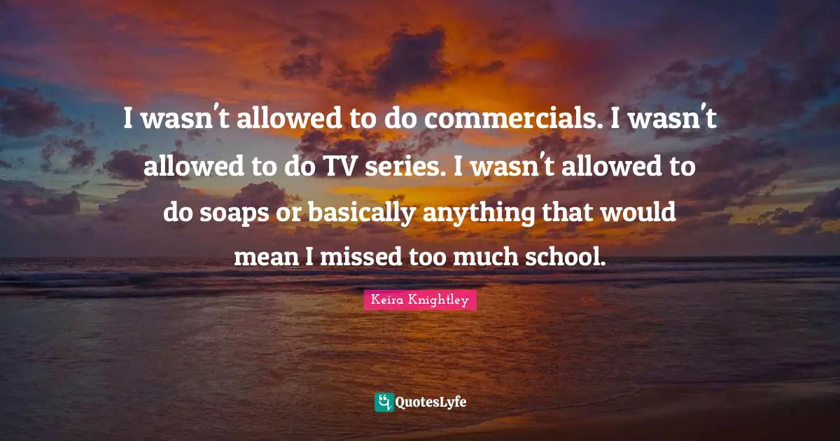 I wasn't allowed to do commercials. I wasn't allowed to do TV series. I wasn't allowed to do soaps or basically anything that would mean I missed too much school.