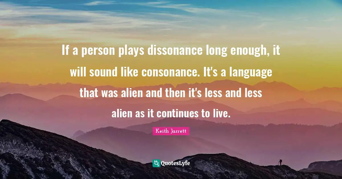 If a person plays dissonance long enough, it will sound like consonance. It's a language that was alien and then it's less and less alien as it continues to live.