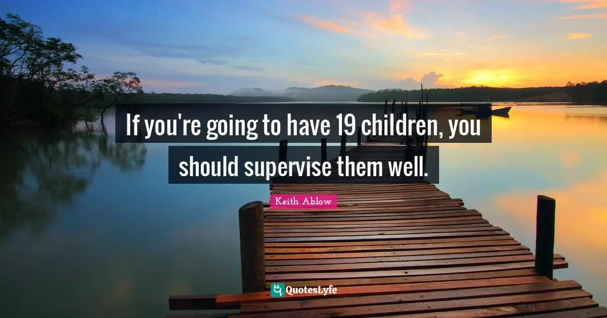 If you're going to have 19 children, you should supervise them well.