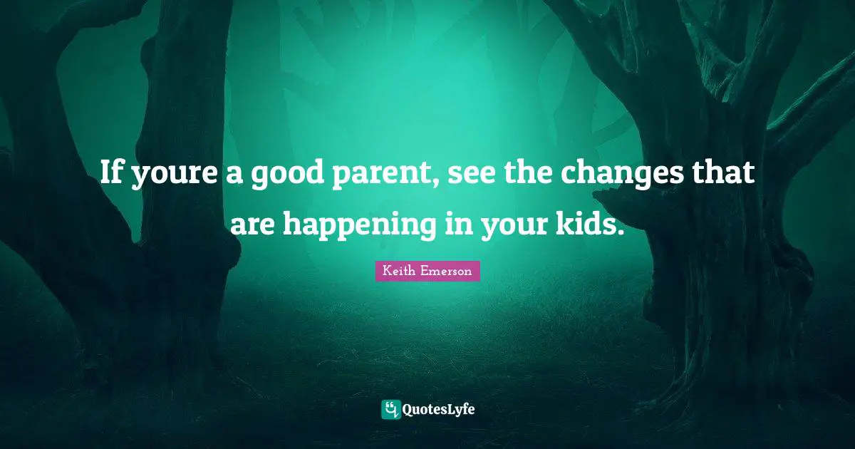 If youre a good parent, see the changes that are happening in your kids.