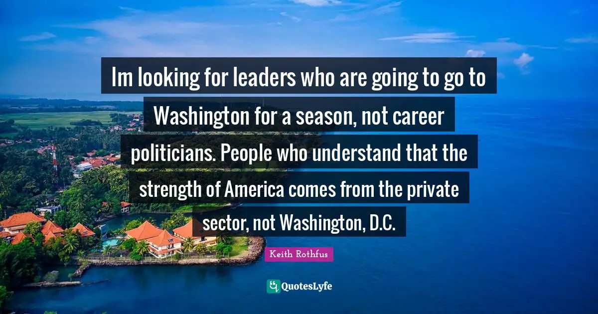 Im looking for leaders who are going to go to Washington for a season, not career politicians. People who understand that the strength of America comes from the private sector, not Washington, D.C.