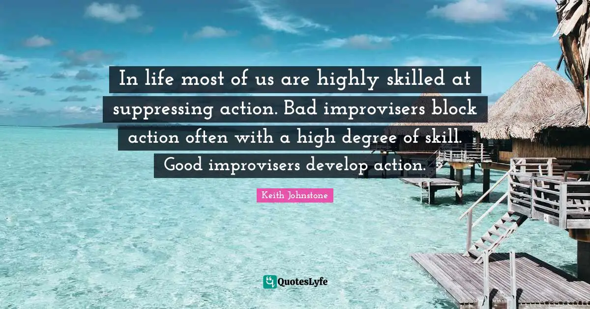 In life most of us are highly skilled at suppressing action. Bad improvisers block action often with a high degree of skill. Good improvisers develop action.