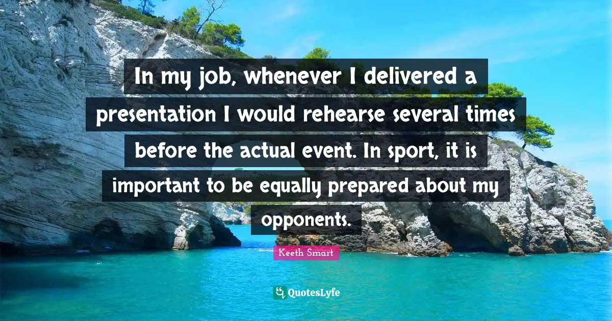 In my job, whenever I delivered a presentation I would rehearse several times before the actual event. In sport, it is important to be equally prepared about my opponents.