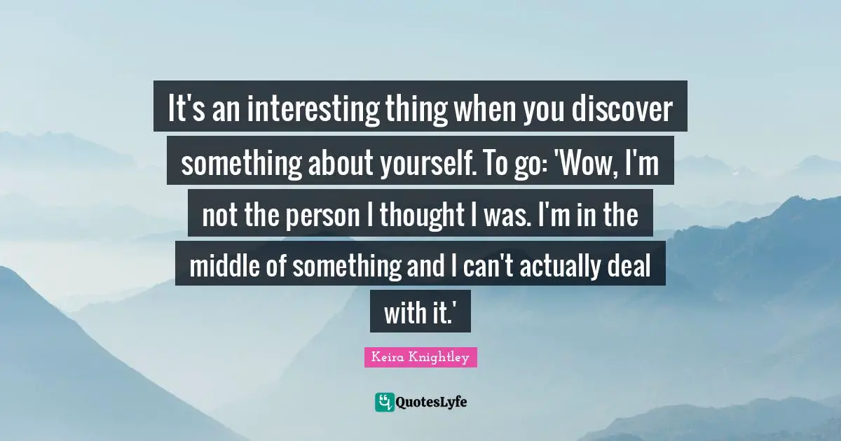 It's an interesting thing when you discover something about yourself. To go: 'Wow, I'm not the person I thought I was. I'm in the middle of something and I can't actually deal with it.'