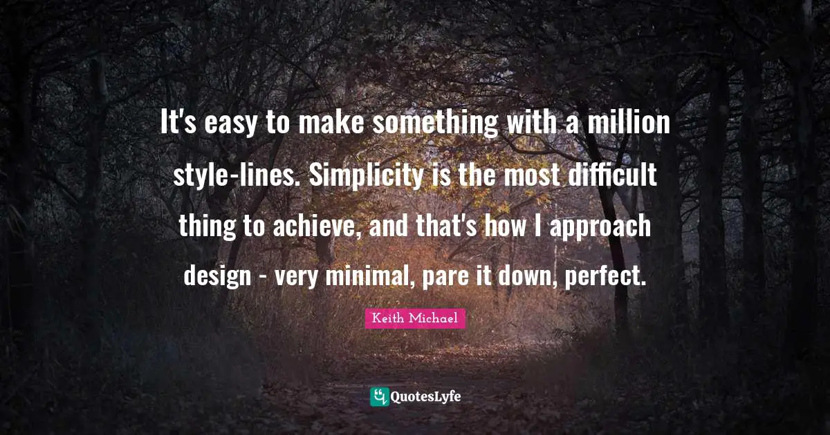 It's easy to make something with a million style-lines. Simplicity is the most difficult thing to achieve, and that's how I approach design - very minimal, pare it down, perfect.