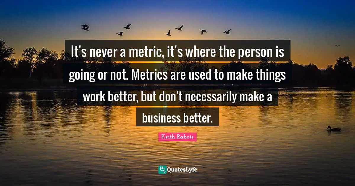 It's never a metric, it's where the person is going or not. Metrics are used to make things work better, but don't necessarily make a business better.