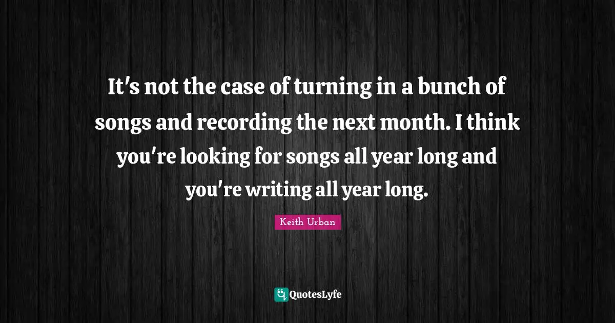 It's not the case of turning in a bunch of songs and recording the next month. I think you're looking for songs all year long and you're writing all year long.
