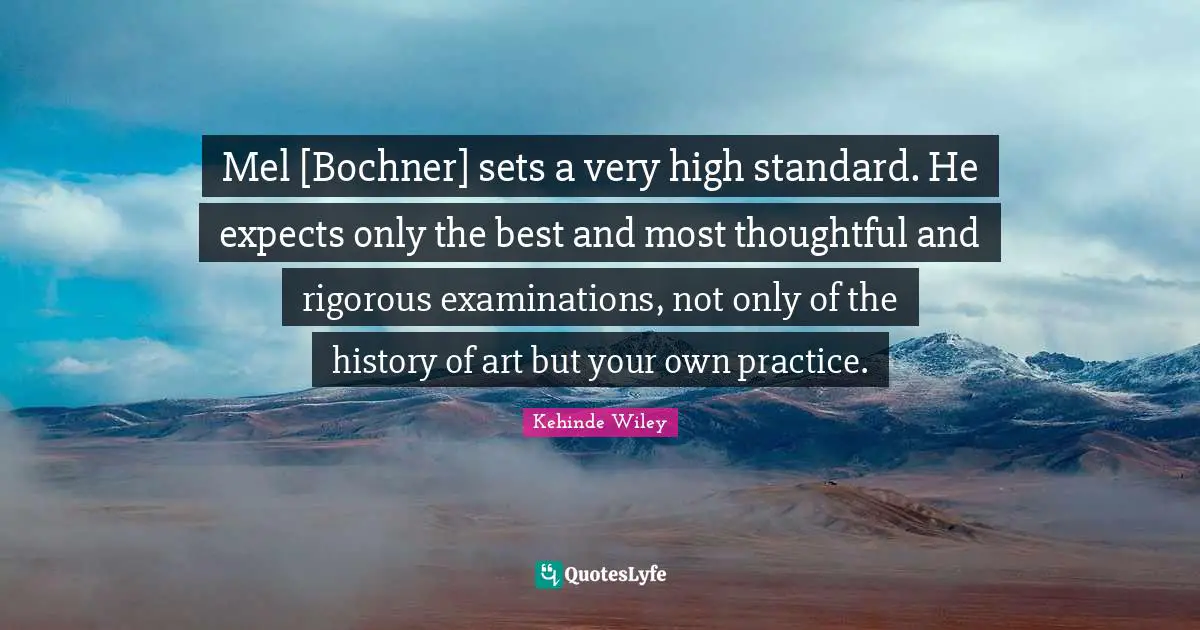 Mel [Bochner] sets a very high standard. He expects only the best and most thoughtful and rigorous examinations, not only of the history of art but your own practice.