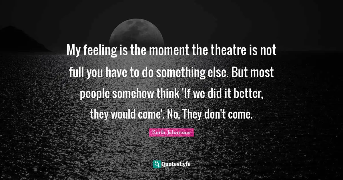 My feeling is the moment the theatre is not full you have to do something else. But most people somehow think 'If we did it better, they would come'. No. They don't come.