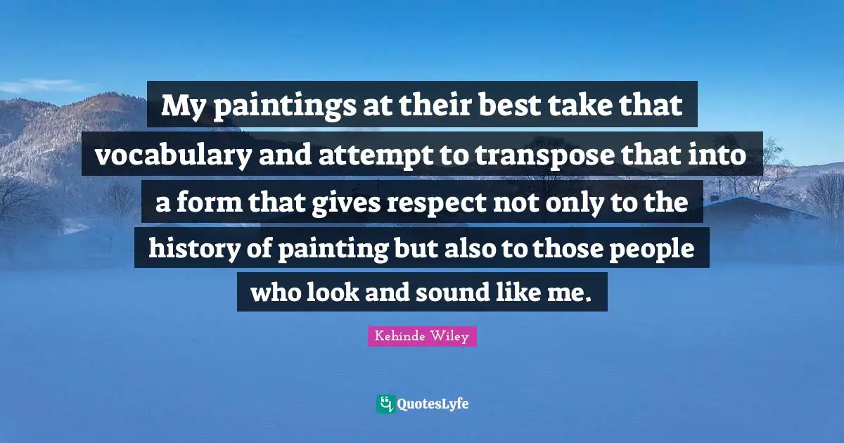 My paintings at their best take that vocabulary and attempt to transpose that into a form that gives respect not only to the history of painting but also to those people who look and sound like me.
