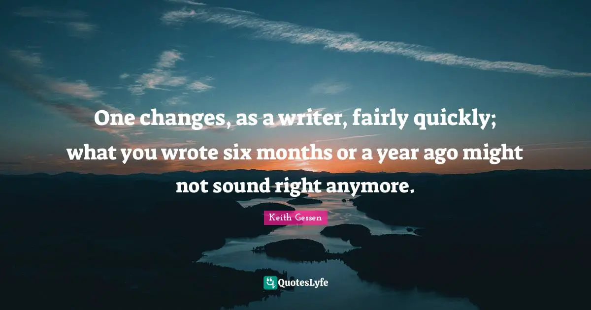 One changes, as a writer, fairly quickly; what you wrote six months or a year ago might not sound right anymore.