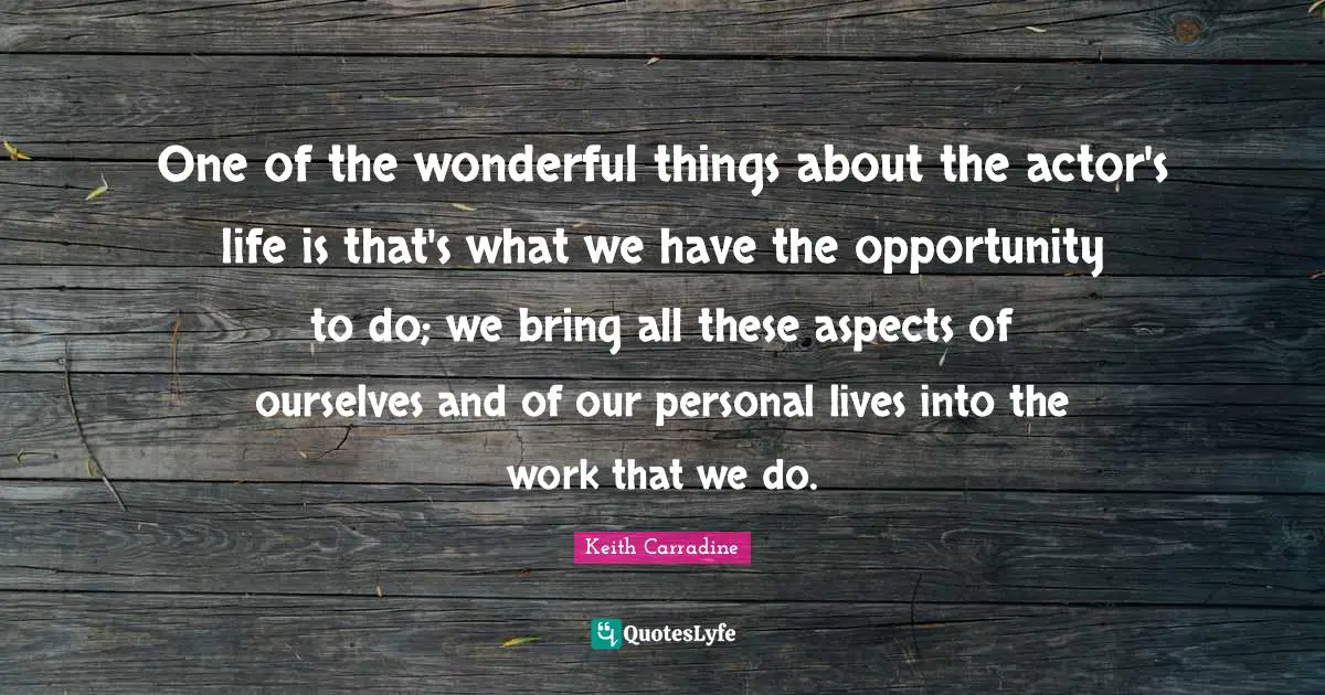 One of the wonderful things about the actor's life is that's what we have the opportunity to do; we bring all these aspects of ourselves and of our personal lives into the work that we do.