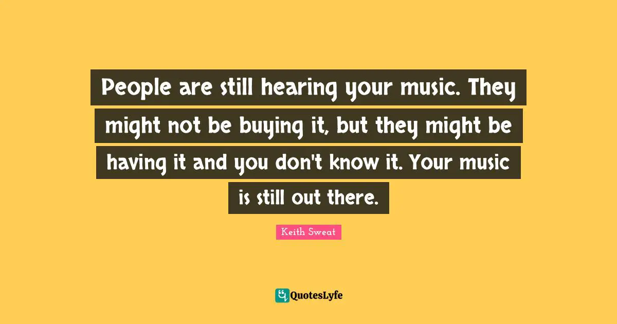People are still hearing your music. They might not be buying it, but they might be having it and you don't know it. Your music is still out there.