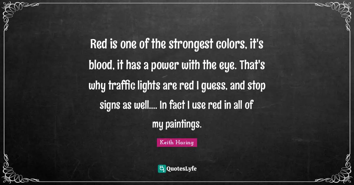 Red is one of the strongest colors, it's blood, it has a power with the eye. That's why traffic lights are red I guess, and stop signs as well.... In fact I use red in all of my paintings.