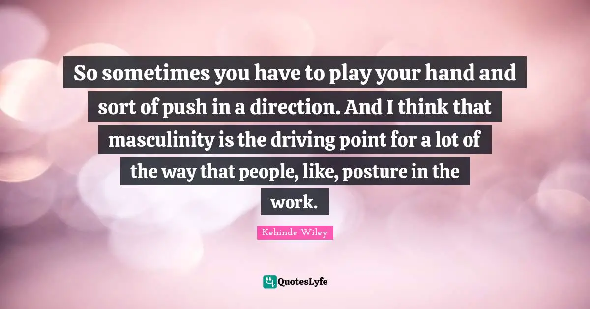 So sometimes you have to play your hand and sort of push in a direction. And I think that masculinity is the driving point for a lot of the way that people, like, posture in the work.