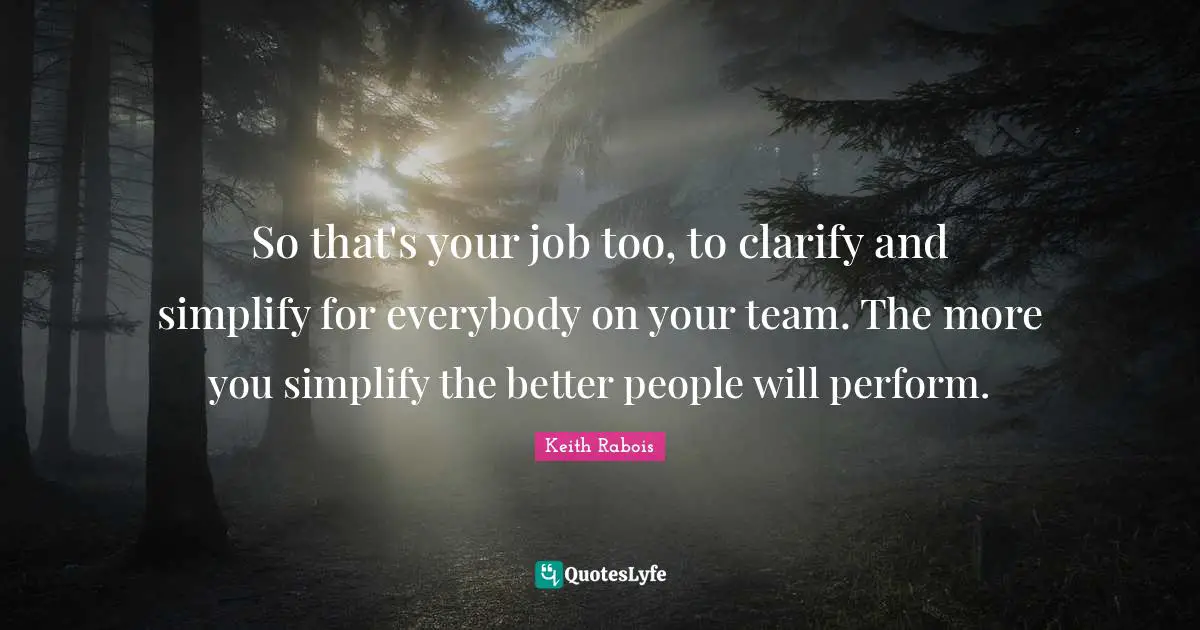 So that's your job too, to clarify and simplify for everybody on your team. The more you simplify the better people will perform.