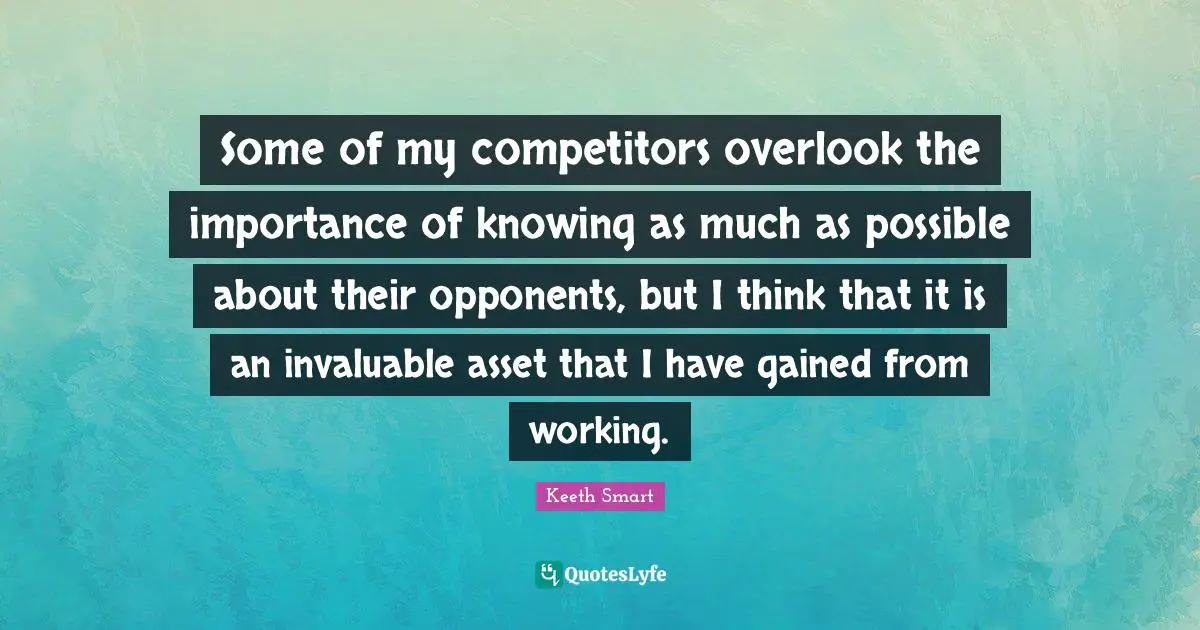 Some of my competitors overlook the importance of knowing as much as possible about their opponents, but I think that it is an invaluable asset that I have gained from working.