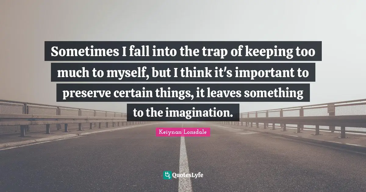 Sometimes I fall into the trap of keeping too much to myself, but I think it's important to preserve certain things, it leaves something to the imagination.