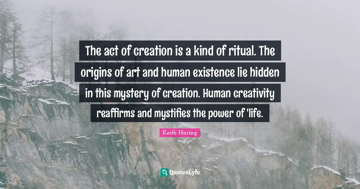 The act of creation is a kind of ritual. The origins of art and human existence lie hidden in this mystery of creation. Human creativity reaffirms and mystifies the power of 'life.