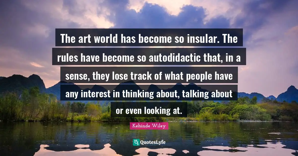 Art World Quotes: "The art world has become so insular. The rules have become so autodidactic that, in a sense, they lose track of what people have any interest in thinking about, talking about or even looking at."