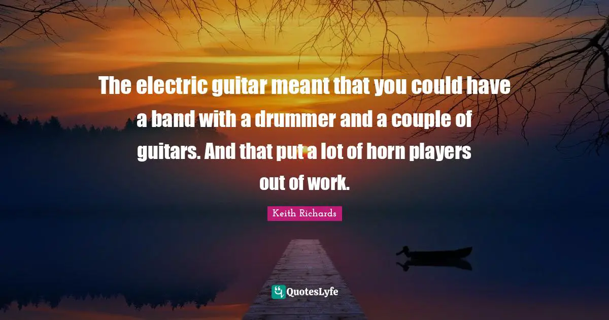 The electric guitar meant that you could have a band with a drummer and a couple of guitars. And that put a lot of horn players out of work.