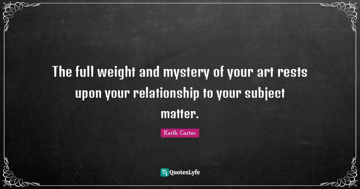 Keith Carter Quotes: "The full weight and mystery of your art rests upon your relationship to your subject matter."