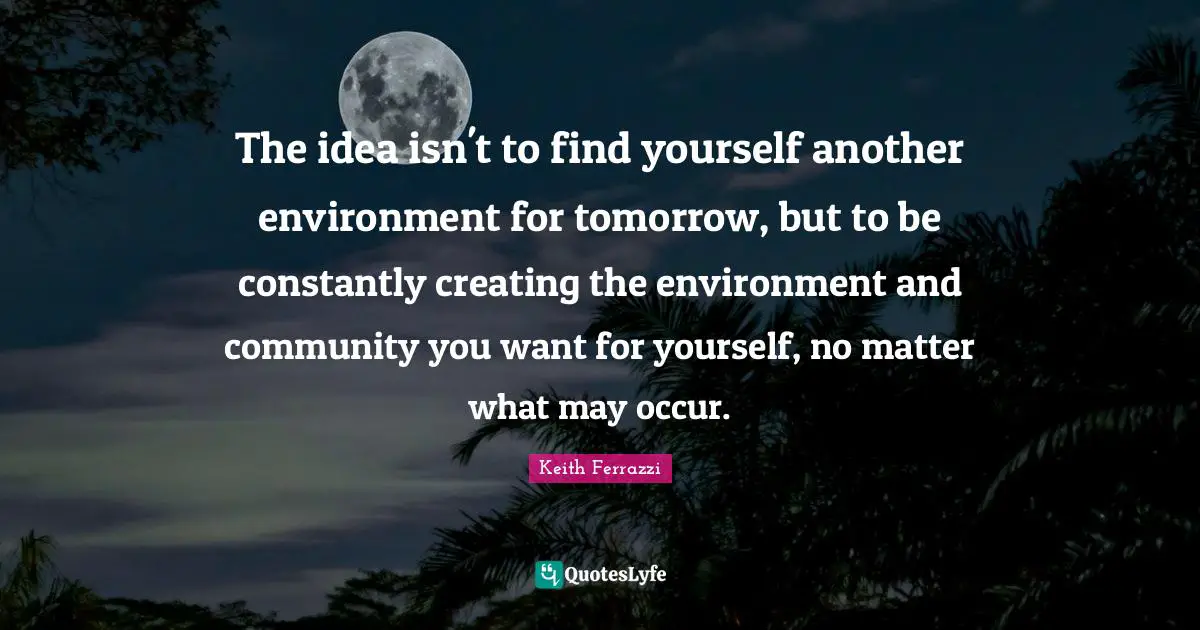 The idea isn't to find yourself another environment for tomorrow, but to be constantly creating the environment and community you want for yourself, no matter what may occur.