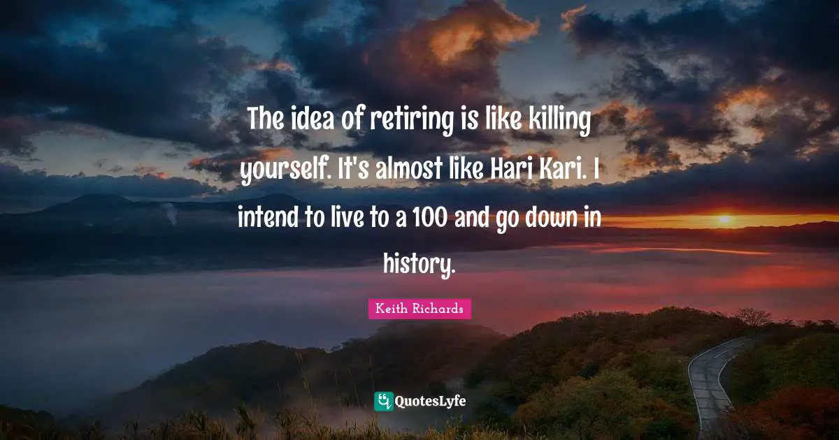 The idea of retiring is like killing yourself. It's almost like Hari Kari. I intend to live to a 100 and go down in history.