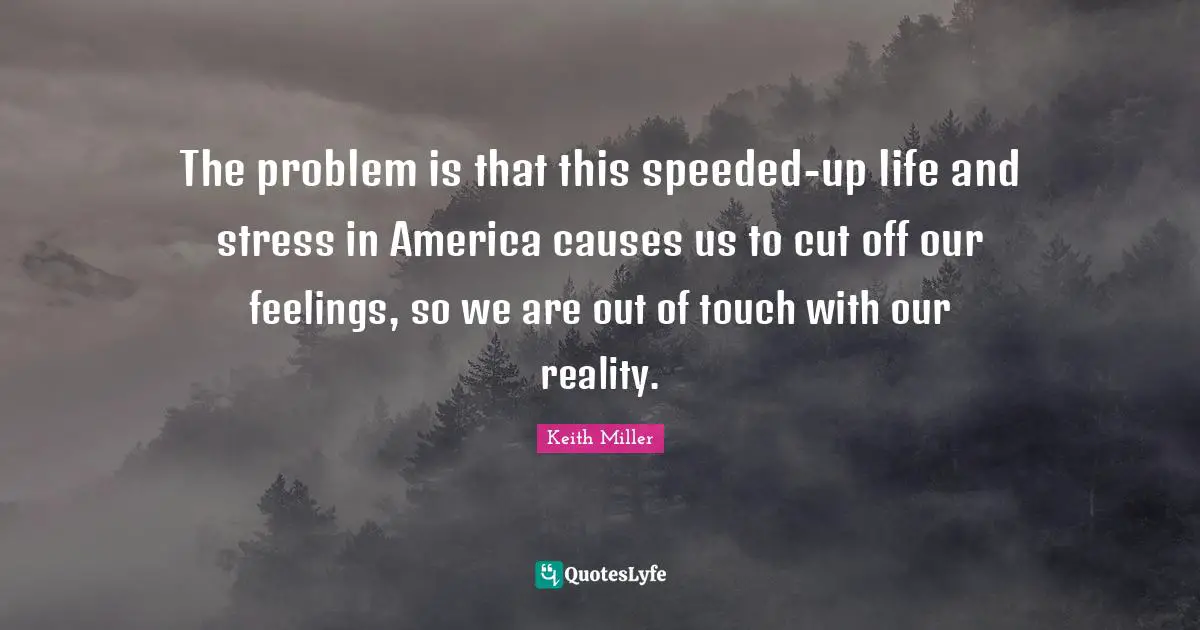 The problem is that this speeded-up life and stress in America causes us to cut off our feelings, so we are out of touch with our reality.