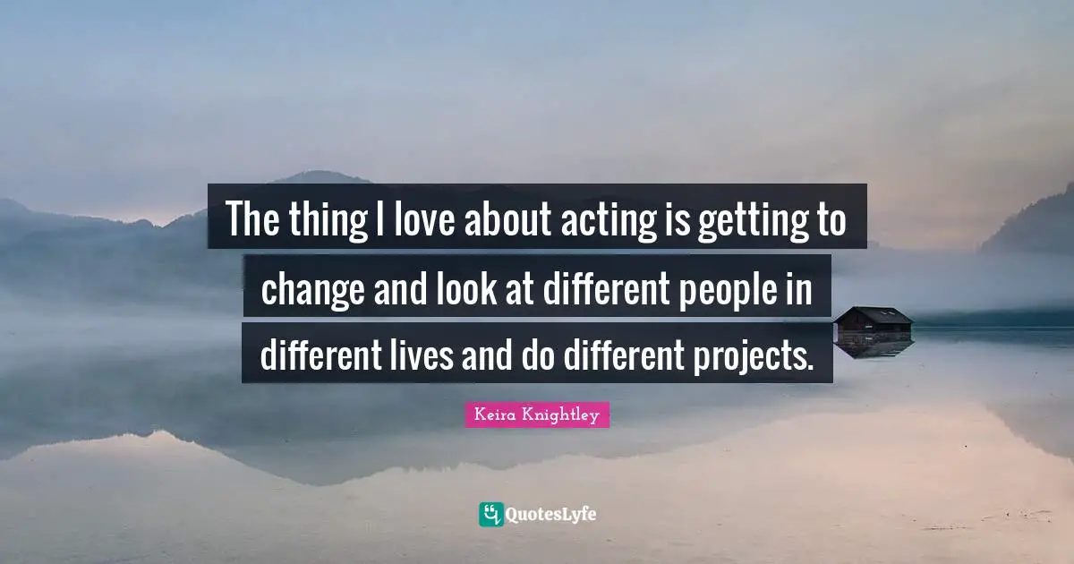 The thing I love about acting is getting to change and look at different people in different lives and do different projects.