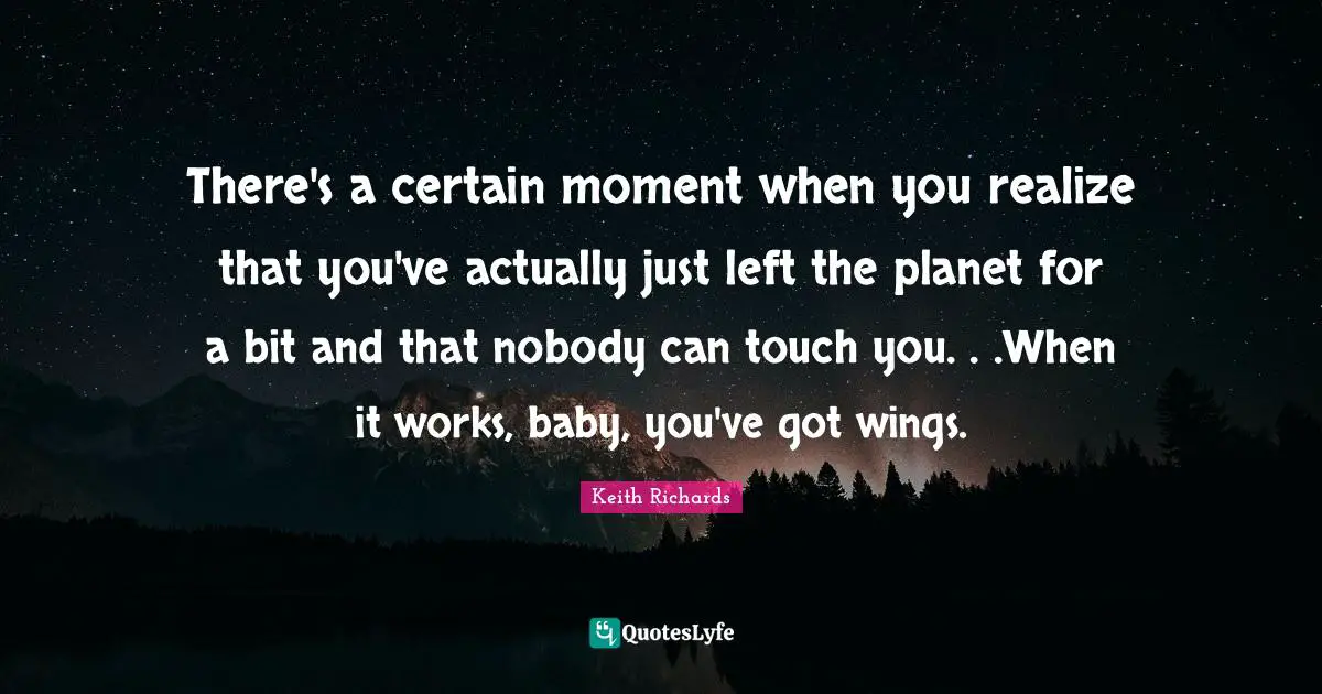 There's a certain moment when you realize that you've actually just left the planet for a bit and that nobody can touch you. . .When it works, baby, you've got wings.