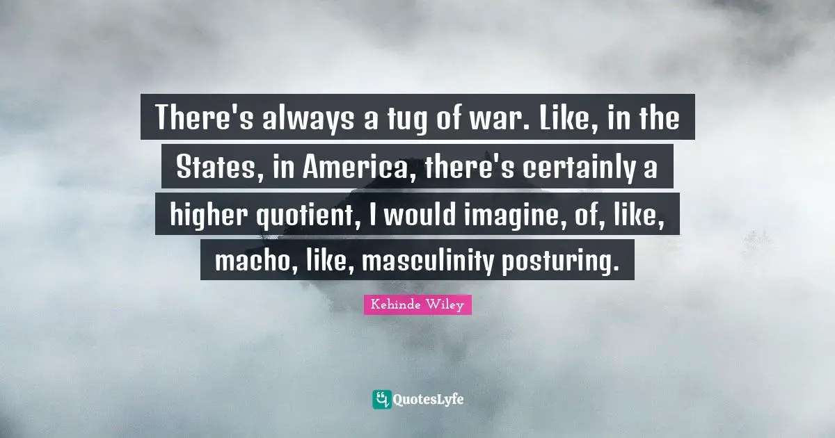 There's always a tug of war. Like, in the States, in America, there's certainly a higher quotient, I would imagine, of, like, macho, like, masculinity posturing.