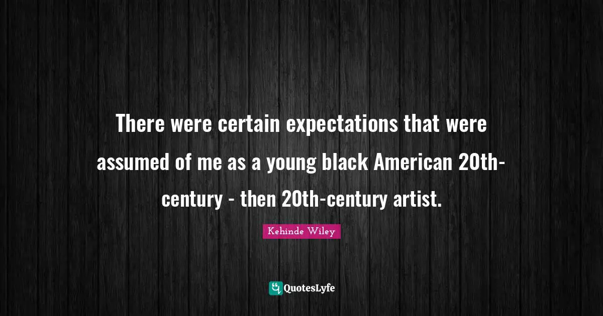 There were certain expectations that were assumed of me as a young black American 20th-century - then 20th-century artist.