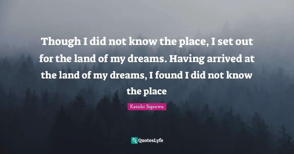 Though I did not know the place, I set out for the land of my dreams. Having arrived at the land of my dreams, I found I did not know the place