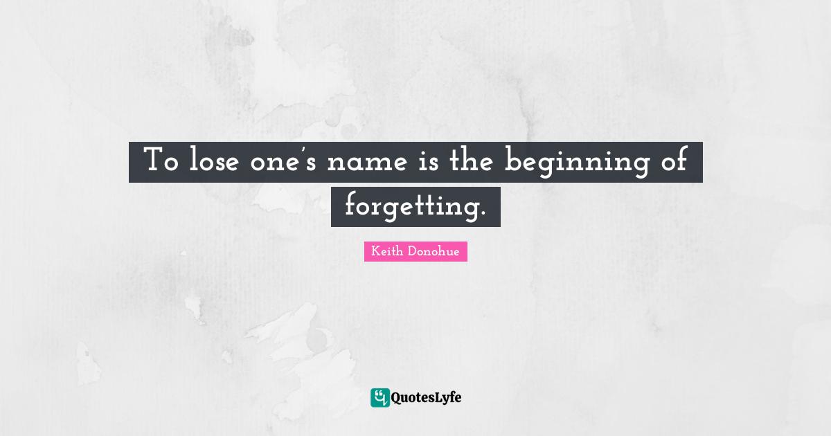 To lose one’s name is the beginning of forgetting.