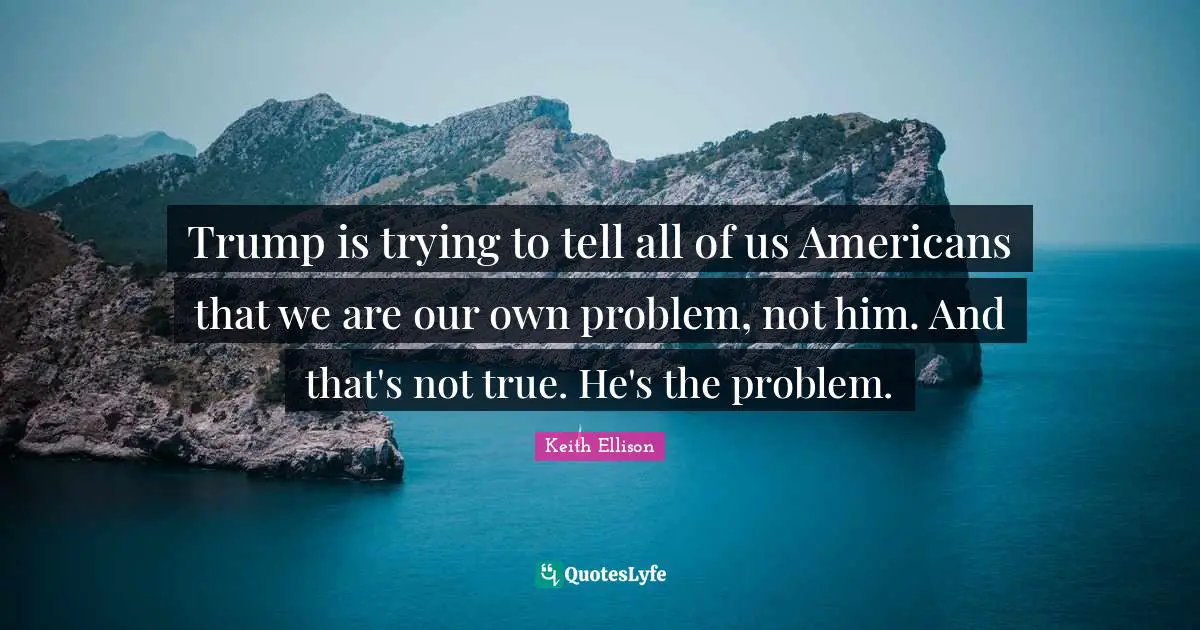 Trump is trying to tell all of us Americans that we are our own problem, not him. And that's not true. He's the problem.