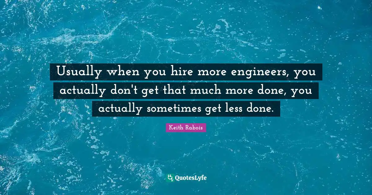 Usually when you hire more engineers, you actually don't get that much more done, you actually sometimes get less done.
