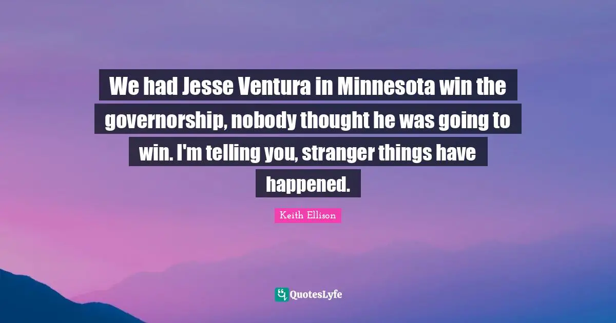 We had Jesse Ventura in Minnesota win the governorship, nobody thought he was going to win. I'm telling you, stranger things have happened.