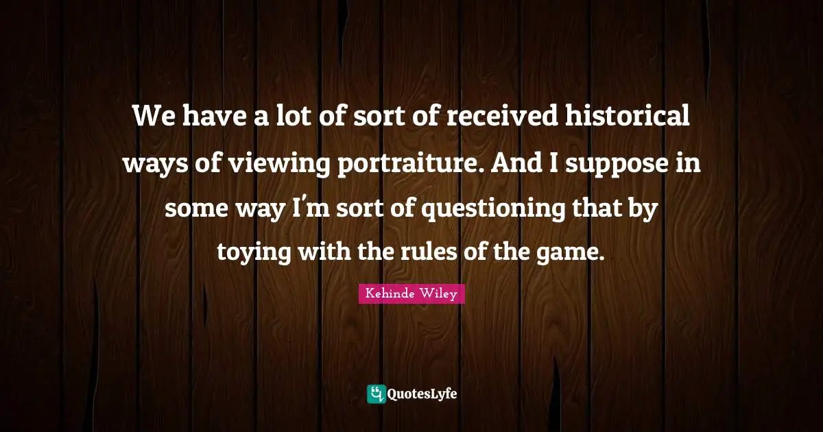 We have a lot of sort of received historical ways of viewing portraiture. And I suppose in some way I'm sort of questioning that by toying with the rules of the game.