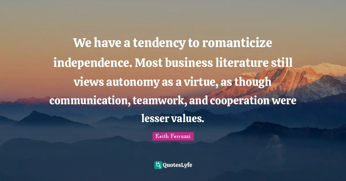 We have a tendency to romanticize independence. Most business literature still views autonomy as a virtue, as though communication, teamwork, and cooperation were lesser values.