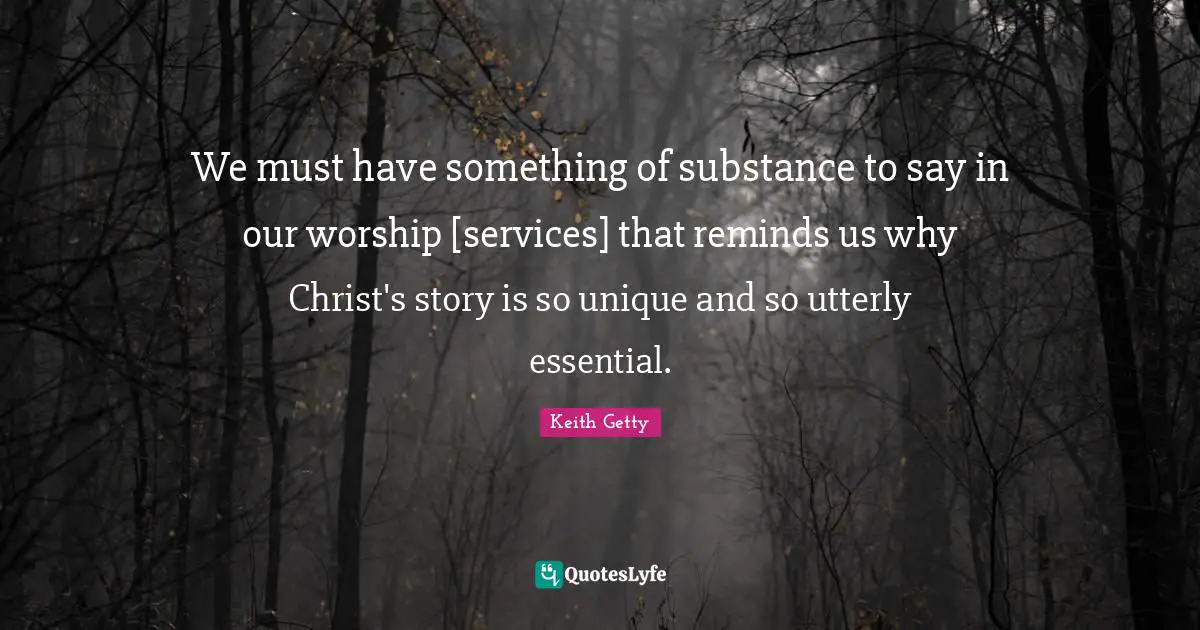 We must have something of substance to say in our worship [services] that reminds us why Christ's story is so unique and so utterly essential.
