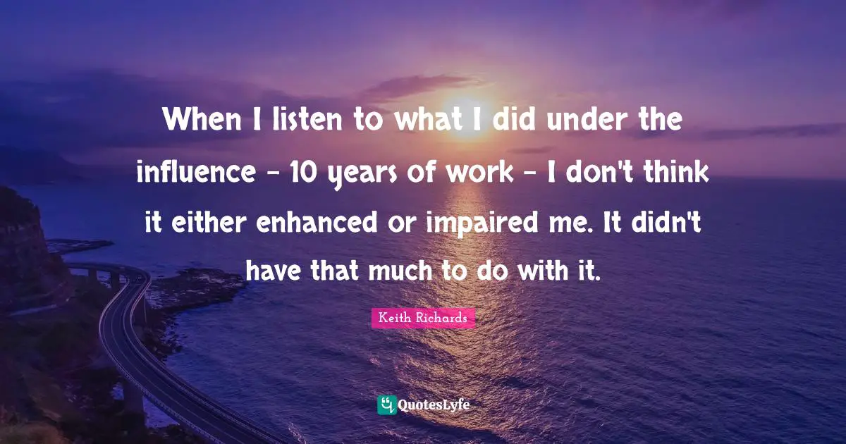 When I listen to what I did under the influence - 10 years of work - I don't think it either enhanced or impaired me. It didn't have that much to do with it.