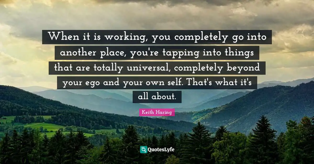 When it is working, you completely go into another place, you're tapping into things that are totally universal, completely beyond your ego and your own self. That's what it's all about.